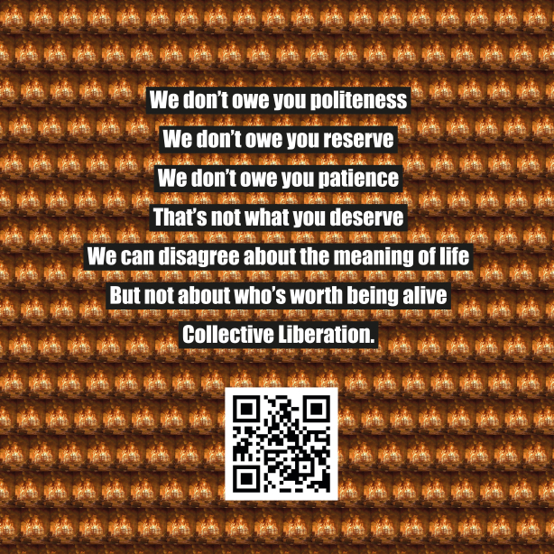 vor dem Hintergrund eines immer wiederkehrenden Motivs, eines brennenden Hauses, ist folgender Text zu lesen: 'we don't owe you politeness / we don't owe you reserve / we don't oew you patience / that's not what you deserve / we can disagree about the meaning of life / but not about who's worth being alive / collective liberation'. Unten mittig ein QR Code welcher auf wut.mako.social leitet wo vier Gespräche mit weiteren künstlerischen Positionen zu hören sind